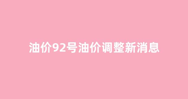 油价92号油价调整新消息_油价92号油价调整新消息