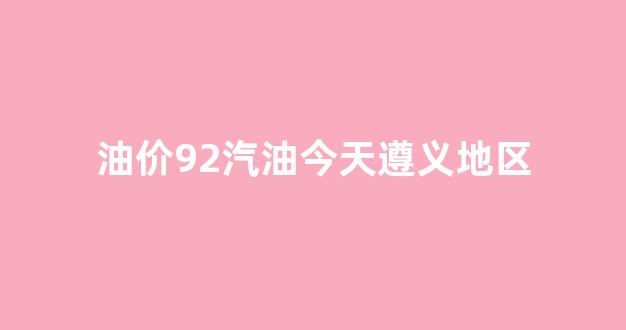 油价92汽油今天遵义地区_遵义今日汽油