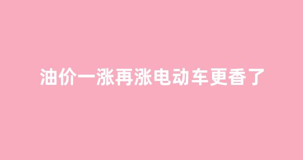 油价一涨再涨电动车更香了_油价上涨是不是要买电车了