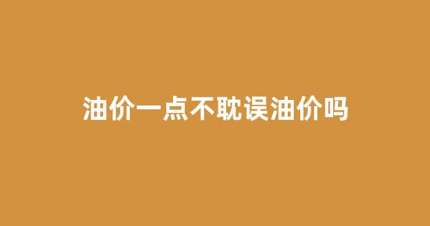 油价一点不耽误油价吗_油价是不是只升不降