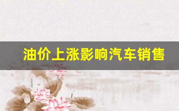 油价上涨汽车售价影响-油价上涨影响汽车销售