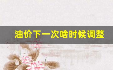 油价下一次啥时候调整-油价下一次啥时候调整的