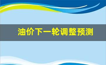 油价下一轮调整时间-油价下一轮调整预测
