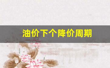 油价下调周期_油价下个降价周期