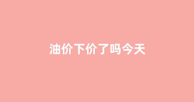 油价下价了吗今天_油价下次