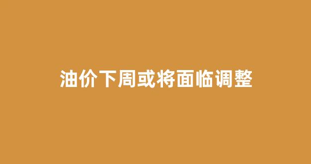 油价下调调整时间预计_油价下周或将面临调整