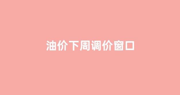 油价下周调价窗口_油价下周一会下调吗