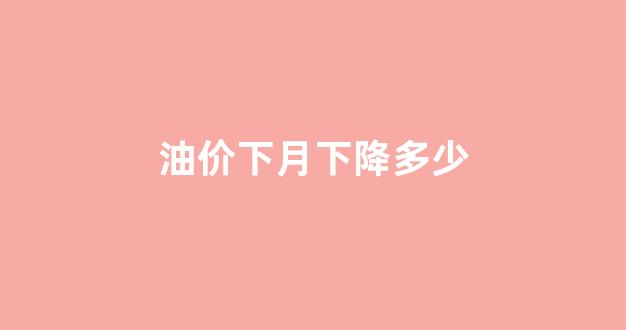 油价下月下降多少_油价下月下降多少了