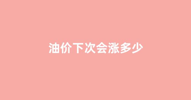 油价下次会涨多少_下次油价上涨时间