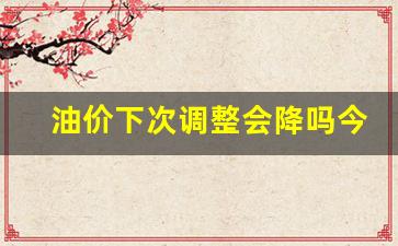 下次油价格调-油价下次调整会降吗今天