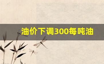 油价下调300每吨油怎么算-油价上涨300元一吨