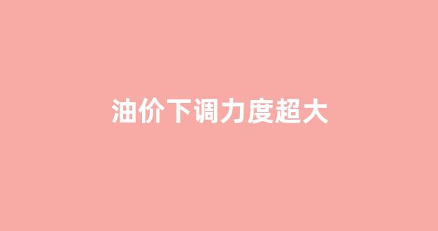 油价下调力度超大_油价下降