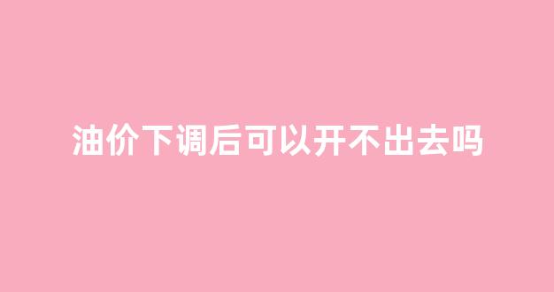 油价下调后可以开不出去吗_国内油价下调后价格