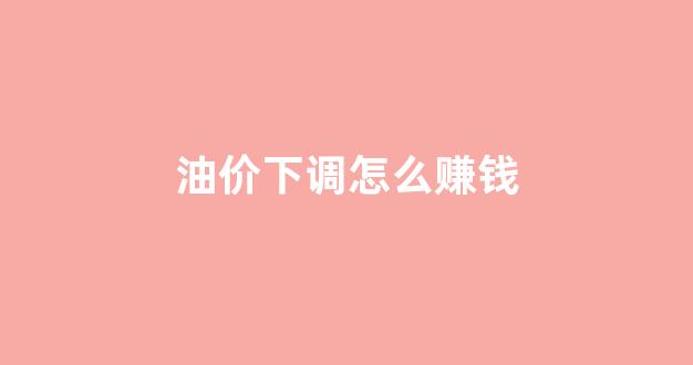 油价下调怎么赚钱_油价下调怎么赚钱的