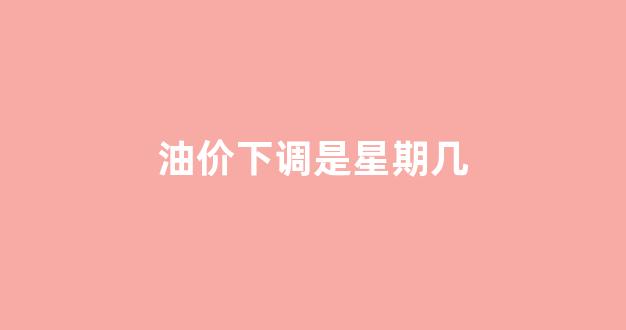 油价调整下次_油价下调是星期几