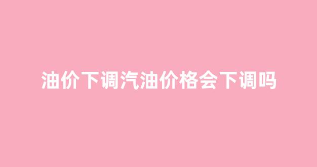 油价下调意味什么_油价下调汽油价格会下调吗