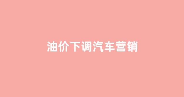 油价下降对车市的影响_油价下调汽车营销