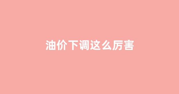 油价下调这么厉害_油价下调窗口开启