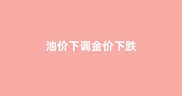 油价上涨黄金下跌_油价下调金价下跌