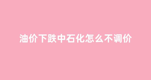 油价下跌中石化怎么不调价_中石化油价下次调价
