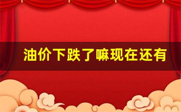 油价下跌了嘛现在还有吗-油价下跌了嘛现在还有吗