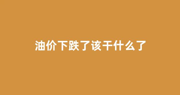 油价下跌了该干什么了_油价跌价