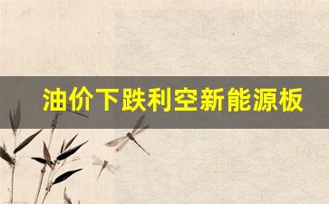 油价下跌利空新能源板块-油价上涨 新能源