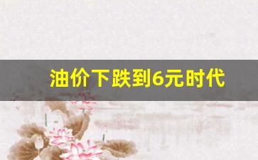 油价下跌到6元时代-油价下跌到6元时代是哪一年