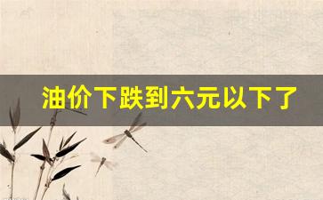 油价下跌到六元以下了吗今天-油价下跌到六元以下了吗