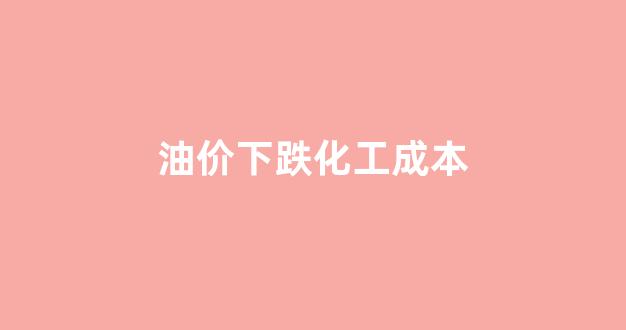 油价下跌化工成本_油价下跌化工成本会降低吗