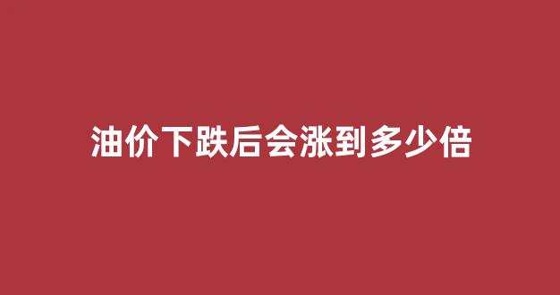 油价下跌后会涨到多少倍_油价持续下跌