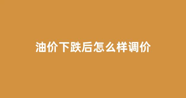 油价下跌后怎么样调价呢_油价下跌后怎么样调价