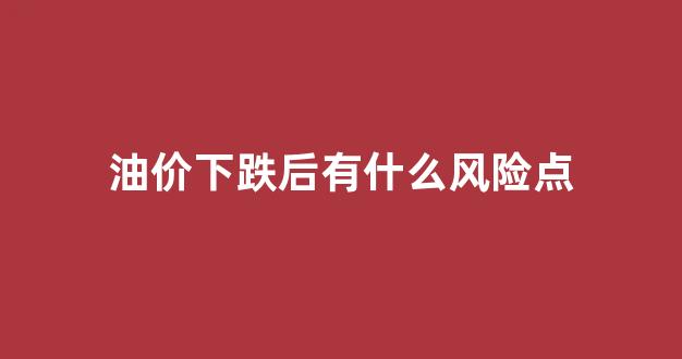 油价下跌后有什么风险点_油价跌了对经济有什么影响