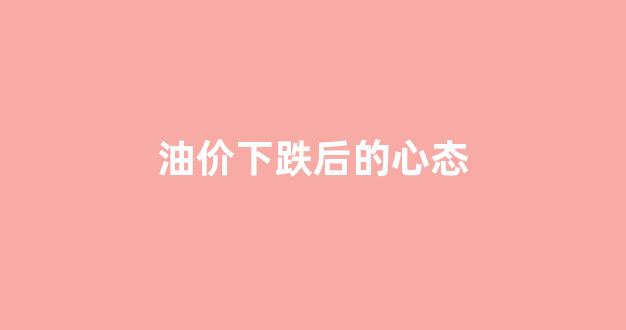 油价下跌后的心态_油价跌了