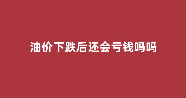 油价下跌后还会亏钱吗吗_油价再次下跌