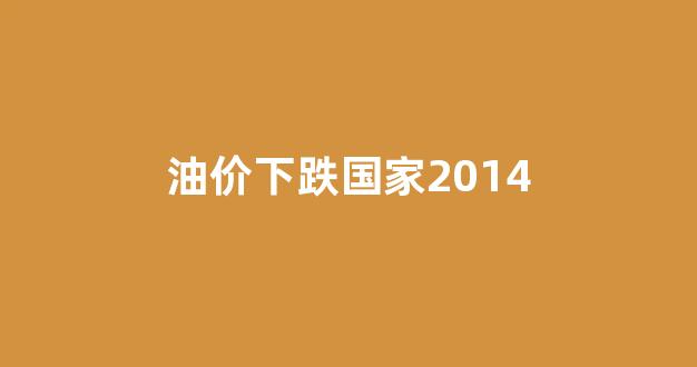 油价下跌国家2014_2014油价暴跌