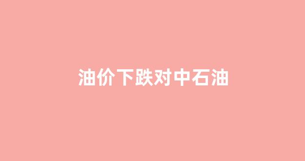 油价下跌对中石油_油价下跌对中石油有影响吗
