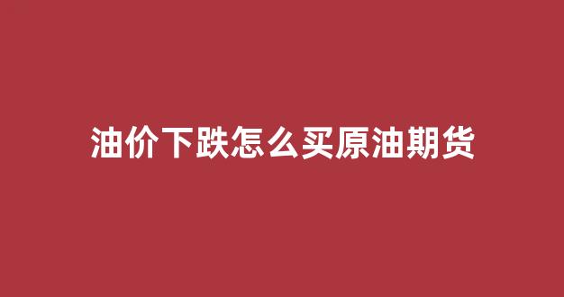 油价下跌怎么买原油期货(原油买跌怎么操作)_https://www.xzdzchf.com_创业板_第1张