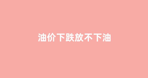 油价不会再下调_油价下跌放不下油