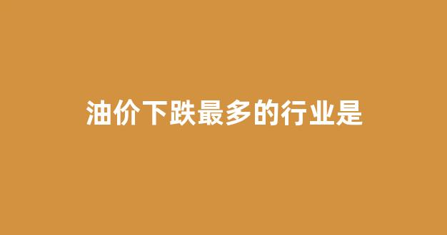 油价下跌最多的行业是_油价暴跌利好哪些行业