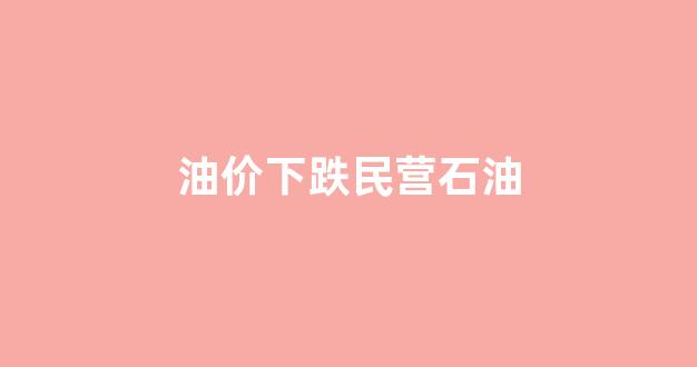 石油降价中国涨价_油价下跌民营石油