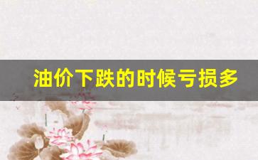 油价下跌的时候亏损多少-油价下跌的时候亏损多少正常