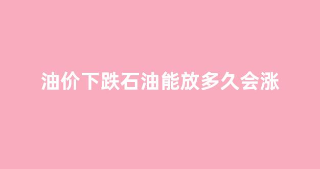 石油价格还会回升吗_油价下跌石油能放多久会涨