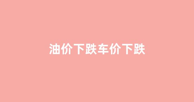 油价下跌车价下跌_油价下跌对汽车行业的影响