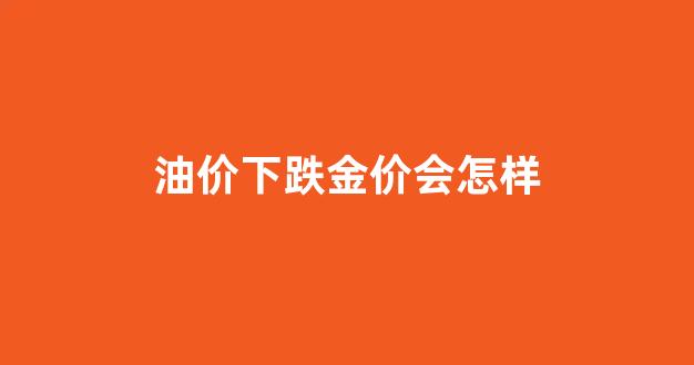 油价下跌金价会怎样变化_油价下跌金价会怎样
