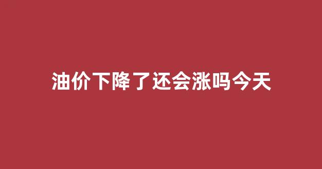 油价下降了还会涨吗今天_油价下跌了嘛