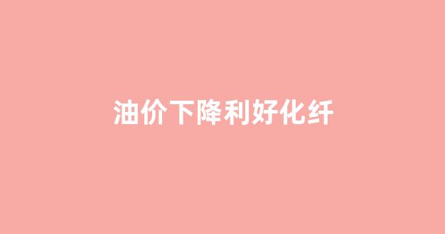 油价下跌对化工股的影响_油价下降利好化纤