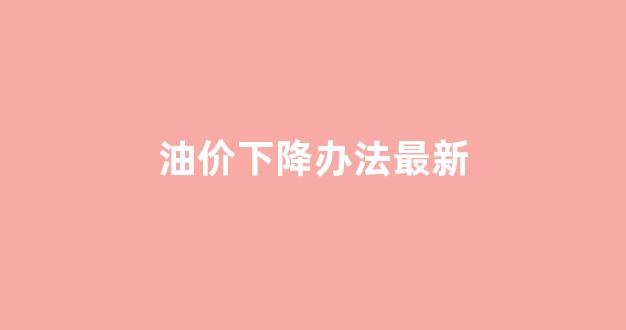 油价下调是什么意思_油价下降办法最新