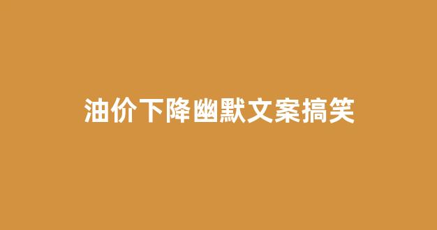 形容油价下降搞笑句子_油价下降幽默文案搞笑