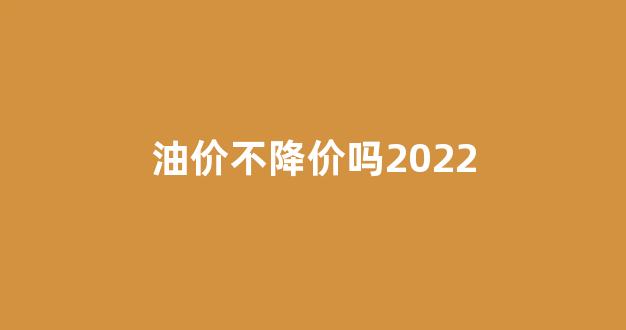 油价还上涨不_油价不降价吗2022